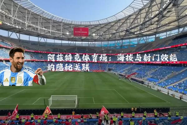 阿兹特克体育场:海拔与射门效能的隐秘关联